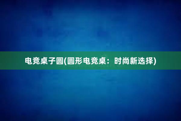 电竞桌子圆(圆形电竞桌：时尚新选择)