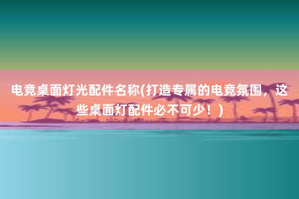 电竞桌面灯光配件名称(打造专属的电竞氛围，这些桌面灯配件必不可少！)