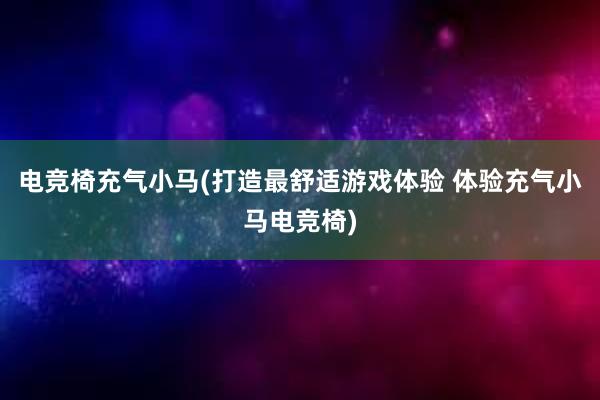 电竞椅充气小马(打造最舒适游戏体验 体验充气小马电竞椅)