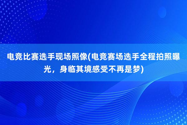 电竞比赛选手现场照像(电竞赛场选手全程拍照曝光，身临其境感受不再是梦)