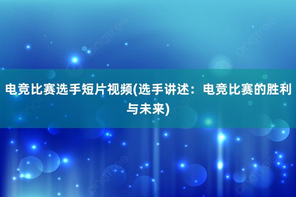 电竞比赛选手短片视频(选手讲述：电竞比赛的胜利与未来)