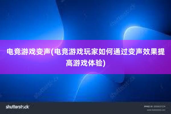 电竞游戏变声(电竞游戏玩家如何通过变声效果提高游戏体验)