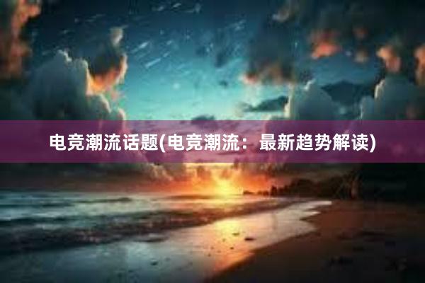 电竞潮流话题(电竞潮流：最新趋势解读)