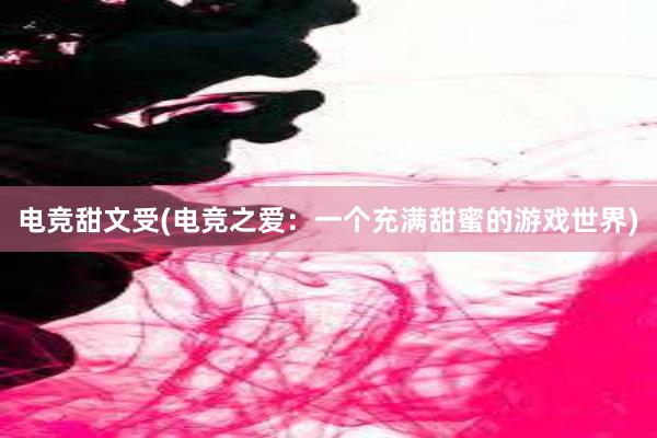 电竞甜文受(电竞之爱：一个充满甜蜜的游戏世界)