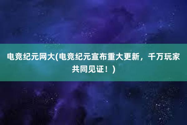 电竞纪元网大(电竞纪元宣布重大更新，千万玩家共同见证！)