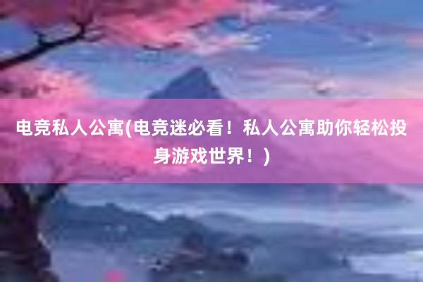 电竞私人公寓(电竞迷必看！私人公寓助你轻松投身游戏世界！)