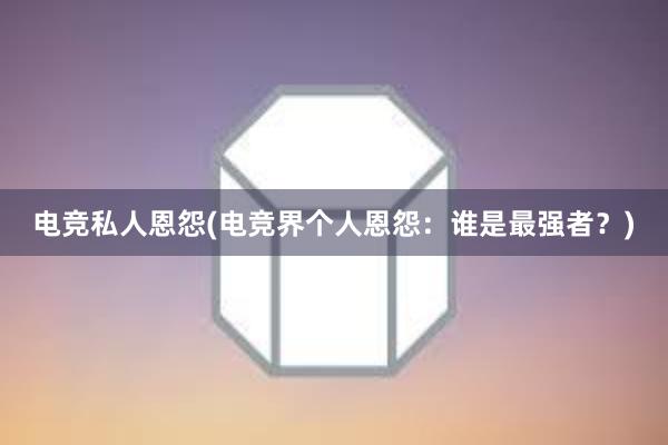 电竞私人恩怨(电竞界个人恩怨：谁是最强者？)