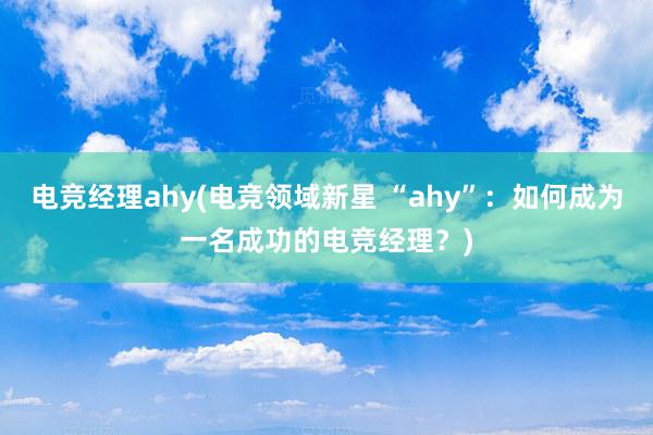 电竞经理ahy(电竞领域新星 “ahy”：如何成为一名成功的电竞经理？)