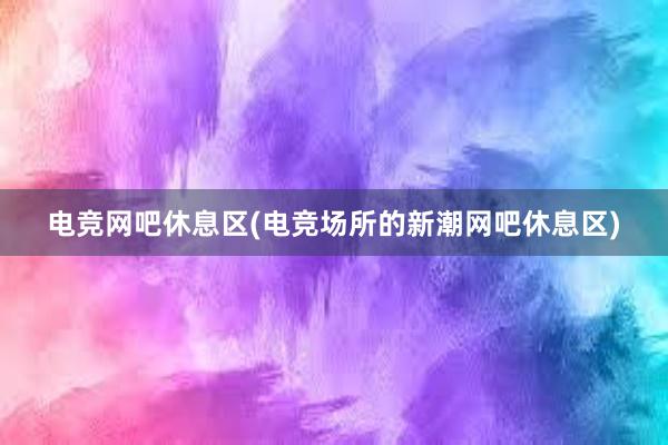 电竞网吧休息区(电竞场所的新潮网吧休息区)