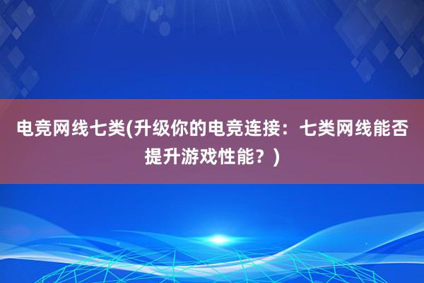 电竞网线七类(升级你的电竞连接：七类网线能否提升游戏性能？)