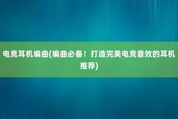 电竞耳机编曲(编曲必备！打造完美电竞音效的耳机推荐)