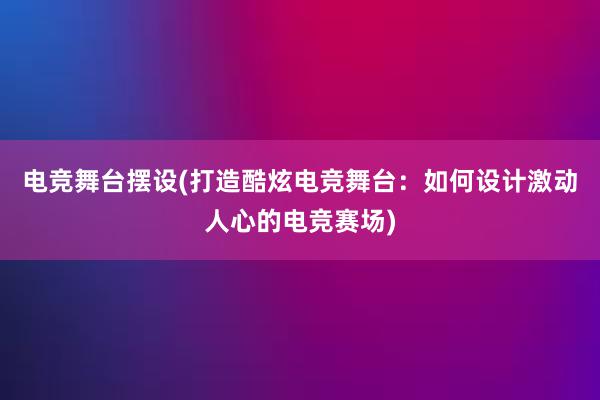 电竞舞台摆设(打造酷炫电竞舞台：如何设计激动人心的电竞赛场)