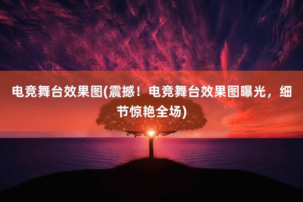 电竞舞台效果图(震撼！电竞舞台效果图曝光，细节惊艳全场)