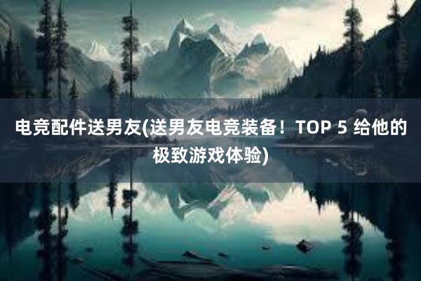 电竞配件送男友(送男友电竞装备！TOP 5 给他的极致游戏体验)