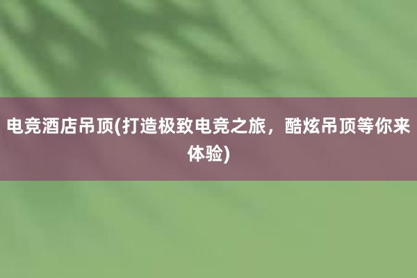 电竞酒店吊顶(打造极致电竞之旅，酷炫吊顶等你来体验)