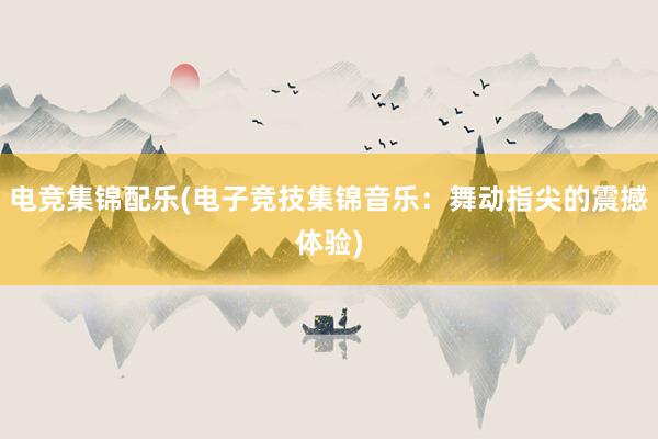 电竞集锦配乐(电子竞技集锦音乐：舞动指尖的震撼体验)