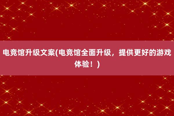 电竞馆升级文案(电竞馆全面升级，提供更好的游戏体验！)