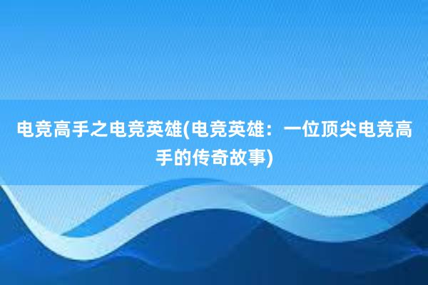 电竞高手之电竞英雄(电竞英雄：一位顶尖电竞高手的传奇故事)