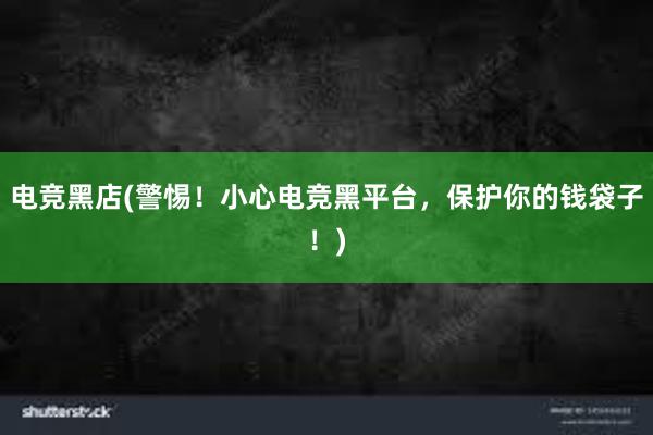 电竞黑店(警惕！小心电竞黑平台，保护你的钱袋子！)