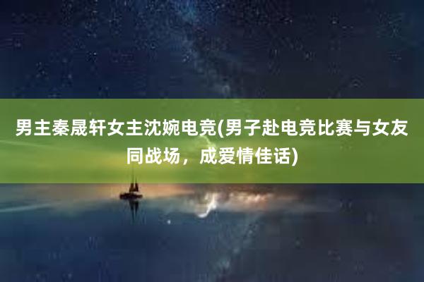 男主秦晟轩女主沈婉电竞(男子赴电竞比赛与女友同战场，成爱情佳话)