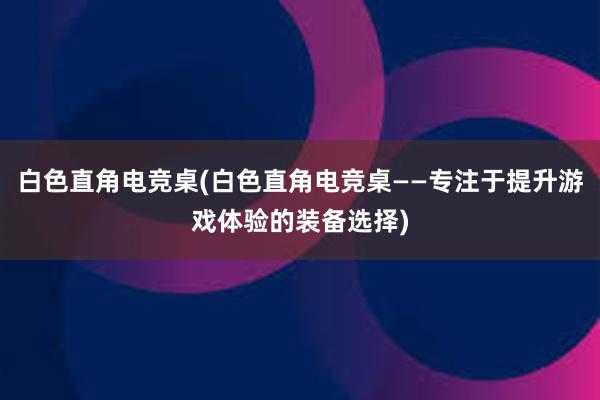 白色直角电竞桌(白色直角电竞桌——专注于提升游戏体验的装备选择)