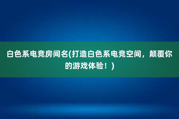 白色系电竞房间名(打造白色系电竞空间，颠覆你的游戏体验！)