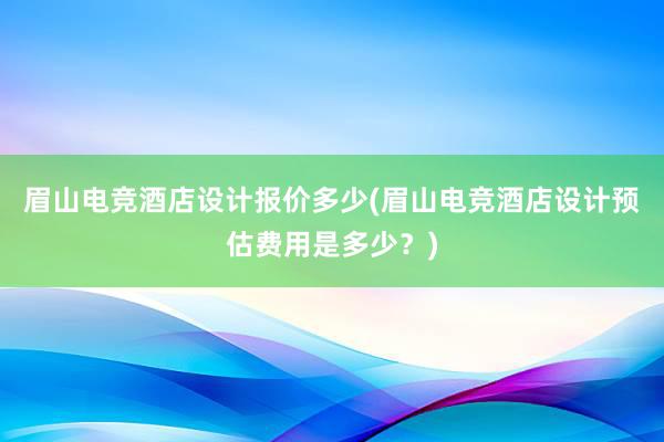 眉山电竞酒店设计报价多少(眉山电竞酒店设计预估费用是多少？)