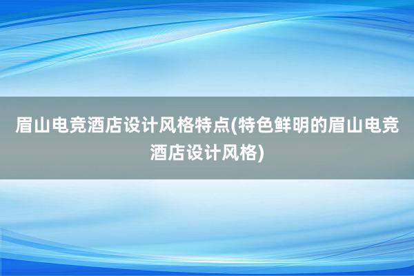 眉山电竞酒店设计风格特点(特色鲜明的眉山电竞酒店设计风格)