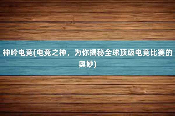 神吟电竞(电竞之神，为你揭秘全球顶级电竞比赛的奥妙)