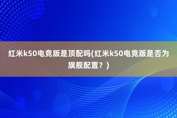 红米k50电竞版是顶配吗(红米k50电竞版是否为旗舰配置？)