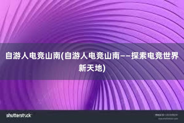 自游人电竞山南(自游人电竞山南——探索电竞世界新天地)