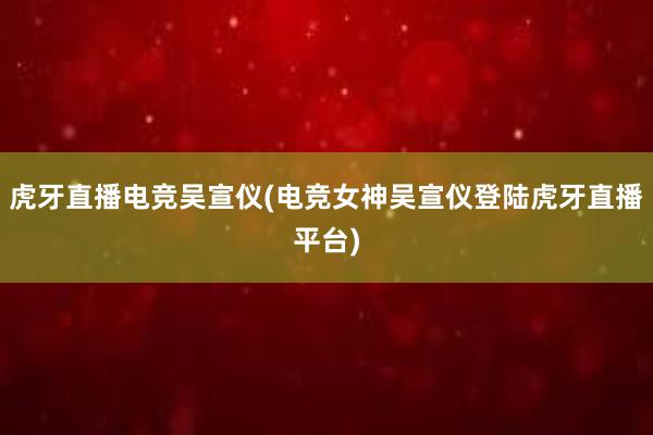 虎牙直播电竞吴宣仪(电竞女神吴宣仪登陆虎牙直播平台)