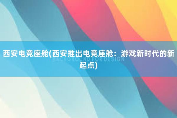 西安电竞座舱(西安推出电竞座舱：游戏新时代的新起点)