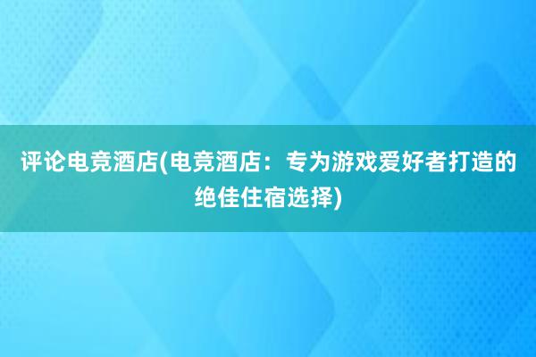 评论电竞酒店(电竞酒店：专为游戏爱好者打造的绝佳住宿选择)
