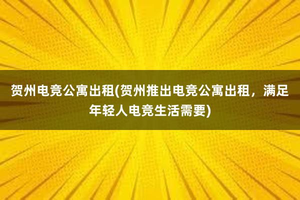 贺州电竞公寓出租(贺州推出电竞公寓出租，满足年轻人电竞生活需要)