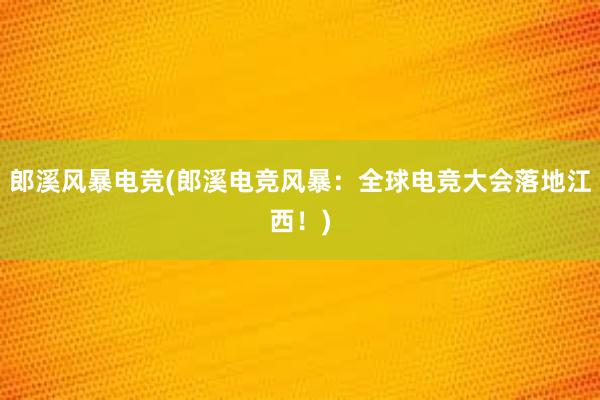 郎溪风暴电竞(郎溪电竞风暴：全球电竞大会落地江西！)