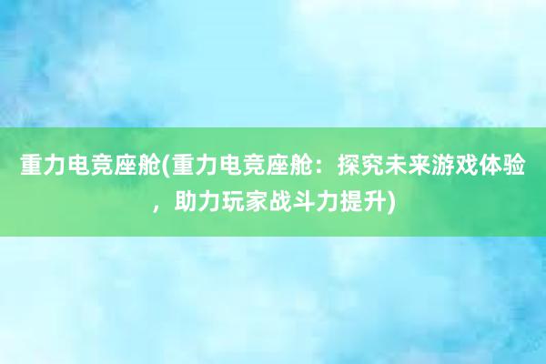 重力电竞座舱(重力电竞座舱：探究未来游戏体验，助力玩家战斗力提升)