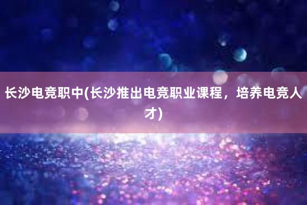 长沙电竞职中(长沙推出电竞职业课程，培养电竞人才)