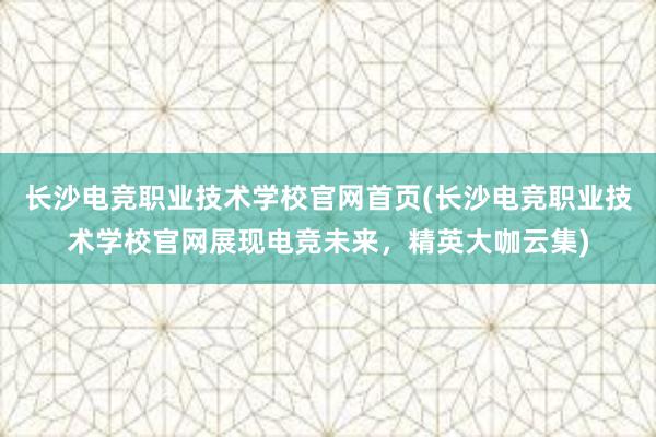 长沙电竞职业技术学校官网首页(长沙电竞职业技术学校官网展现电竞未来，精英大咖云集)