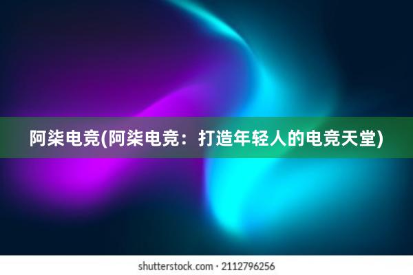 阿柒电竞(阿柒电竞：打造年轻人的电竞天堂)