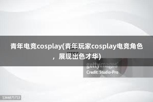 青年电竞cosplay(青年玩家cosplay电竞角色，展现出色才华)