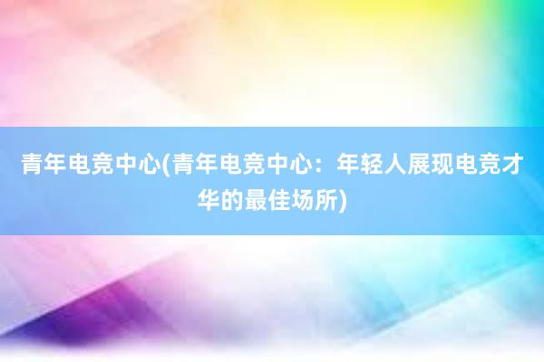 青年电竞中心(青年电竞中心：年轻人展现电竞才华的最佳场所)