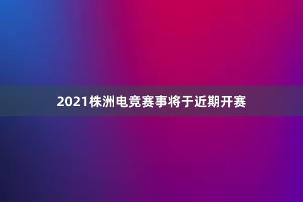 2021株洲电竞赛事将于近期开赛