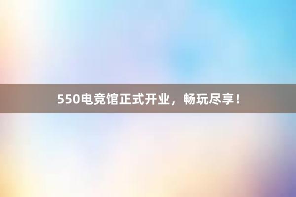 550电竞馆正式开业，畅玩尽享！