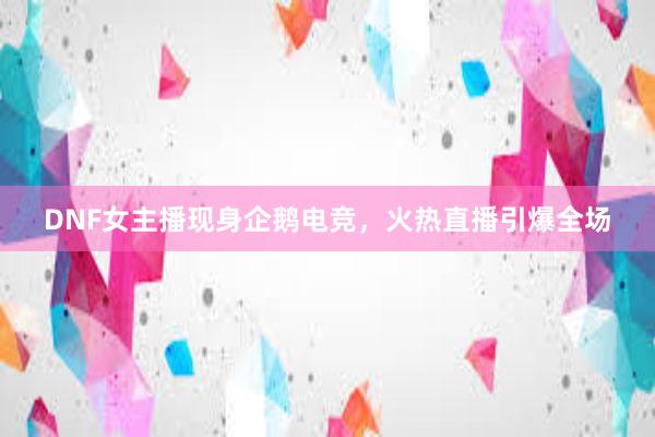 DNF女主播现身企鹅电竞，火热直播引爆全场