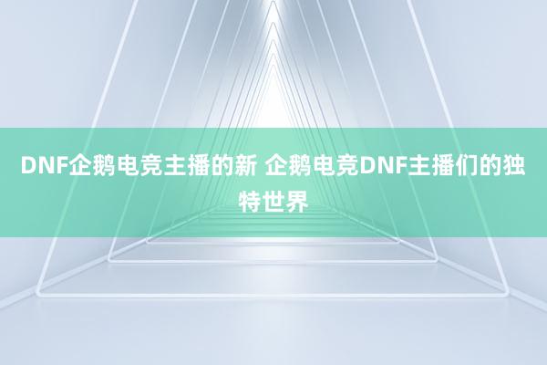 DNF企鹅电竞主播的新 企鹅电竞DNF主播们的独特世界