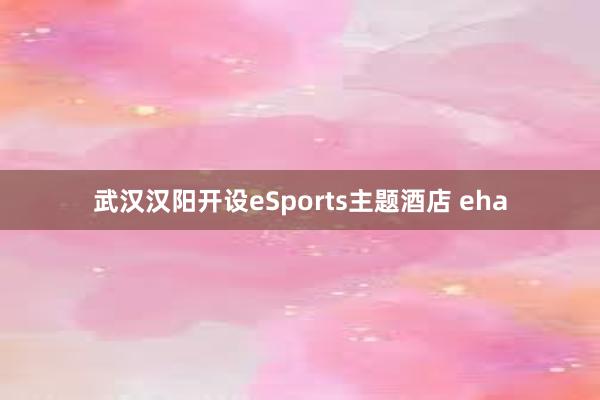 武汉汉阳开设eSports主题酒店 eha