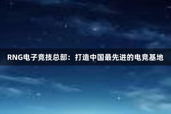 RNG电子竞技总部：打造中国最先进的电竞基地