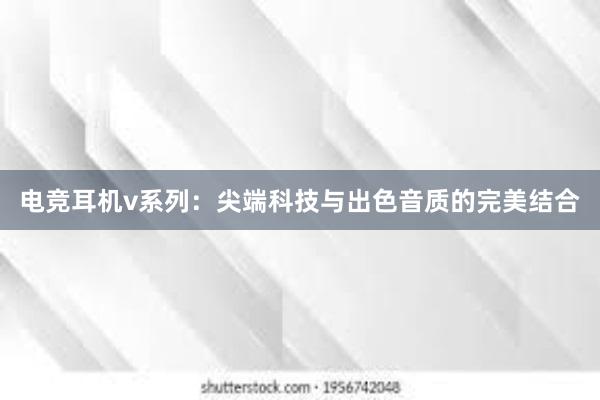 电竞耳机v系列：尖端科技与出色音质的完美结合