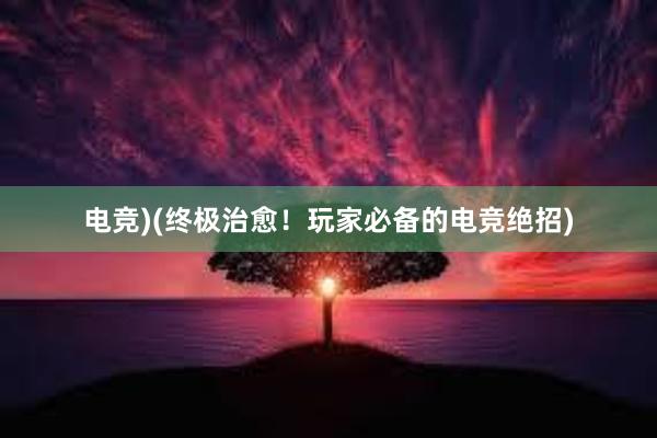 电竞)(终极治愈！玩家必备的电竞绝招)